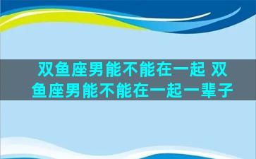 双鱼座男能不能在一起 双鱼座男能不能在一起一辈子